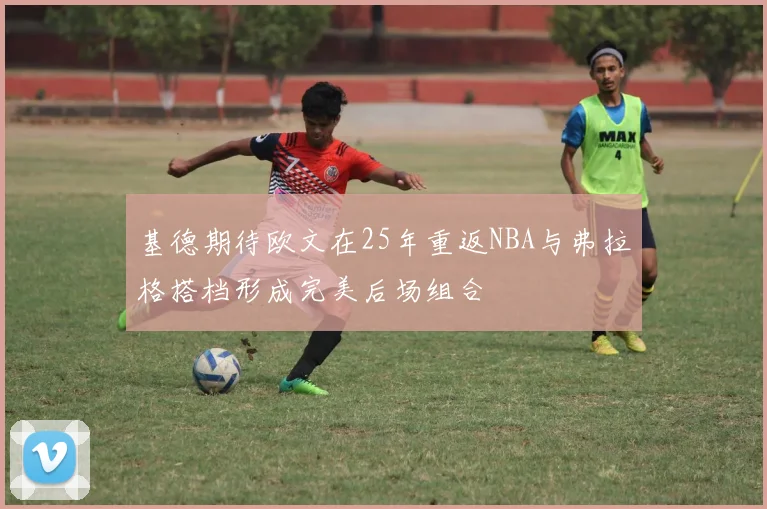基德期待欧文在25年重返NBA与弗拉格搭档形成完美后场组合