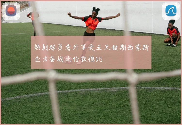 热刺球员意外享受五天假期西蒙斯全力备战北伦敦德比