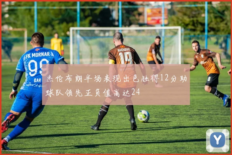 杰伦布朗半场表现出色独得12分助球队领先正负值高达24