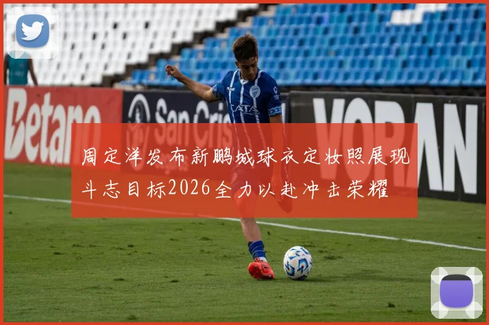 周定洋发布新鹏城球衣定妆照展现斗志目标2026全力以赴冲击荣耀