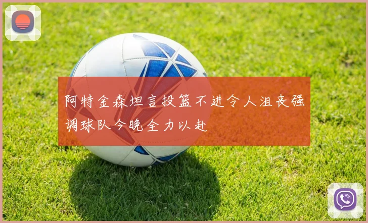 阿特金森坦言投篮不进令人沮丧强调球队今晚全力以赴
