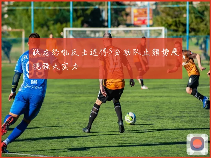 狄龙怒吼反击连得5分助队止颓势展现强大实力