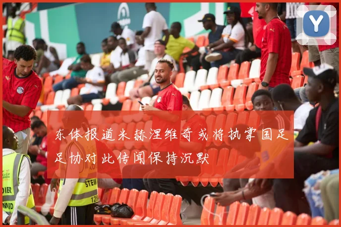 东体报道米赫涅维奇或将执掌国足足协对此传闻保持沉默