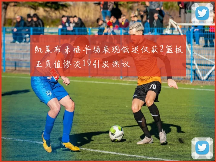 凯莱布乐福半场表现低迷仅获2篮板正负值惨淡19引发热议