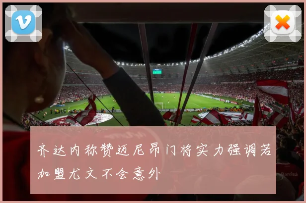 齐达内称赞迈尼昂门将实力强调若加盟尤文不会意外
