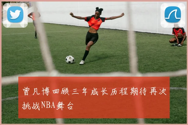曾凡博回顾三年成长历程期待再次挑战NBA舞台