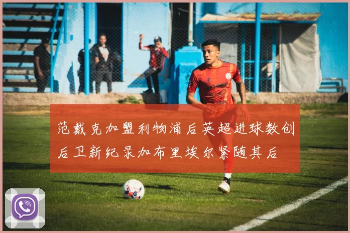 范戴克加盟利物浦后英超进球数创后卫新纪录加布里埃尔紧随其后