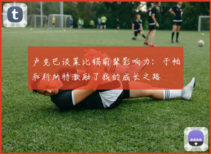 卢克巴谈莱比锡前辈影响力：于帕和科纳特激励了我的成长之路