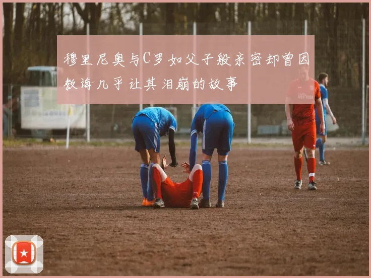 穆里尼奥与C罗如父子般亲密却曾因教诲几乎让其泪崩的故事