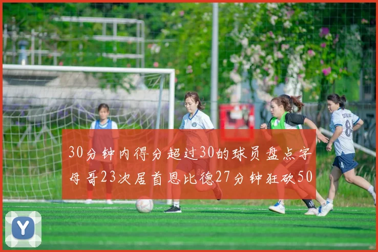 30分钟内得分超过30的球员盘点字母哥23次居首恩比德27分钟狂砍50分
