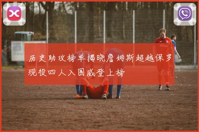历史助攻榜单揭晓詹姆斯超越保罗现役四人入围威登上榜