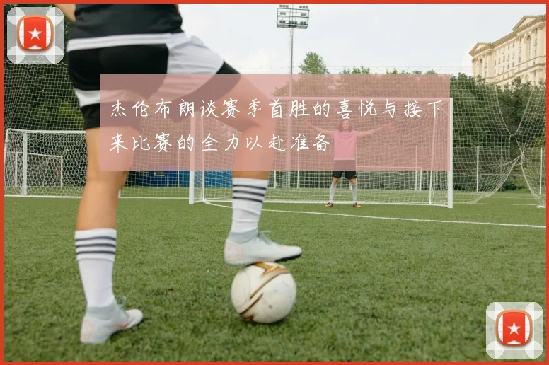 杰伦布朗谈赛季首胜的喜悦与接下来比赛的全力以赴准备