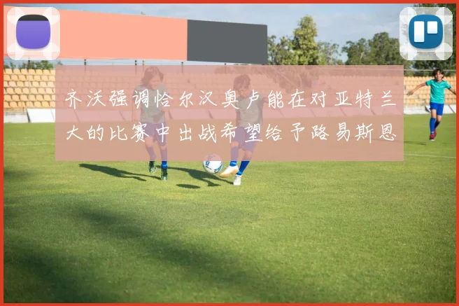 齐沃强调恰尔汉奥卢能在对亚特兰大的比赛中出战希望给予路易斯恩里克更多时间和信任