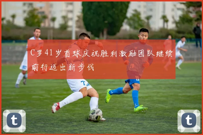 C罗41岁首球庆祝胜利激励团队继续前行迈出新步伐
