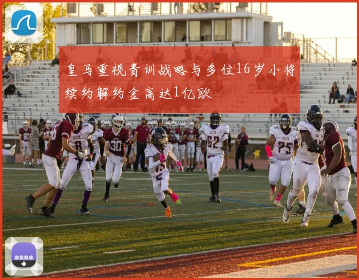 皇马重视青训战略与多位16岁小将续约解约金高达1亿欧