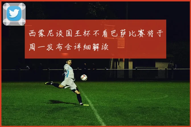 西蒙尼谈国王杯不看巴萨比赛将于周一发布会详细解读
