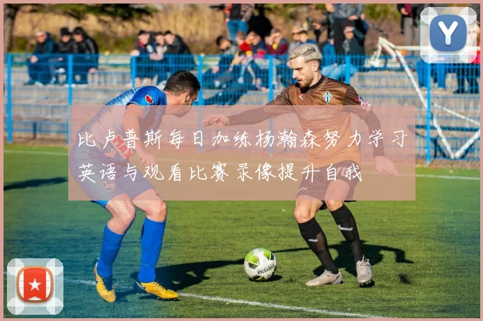 比卢普斯每日加练杨瀚森努力学习英语与观看比赛录像提升自我