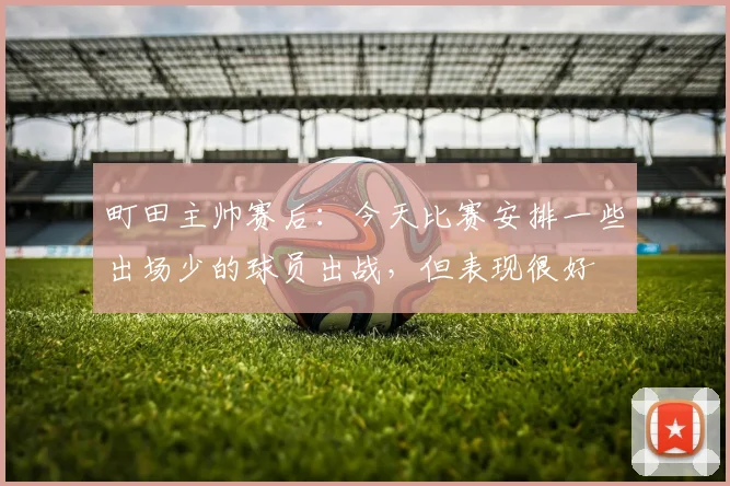町田主帅赛后：今天比赛安排一些出场少的球员出战，但表现很好