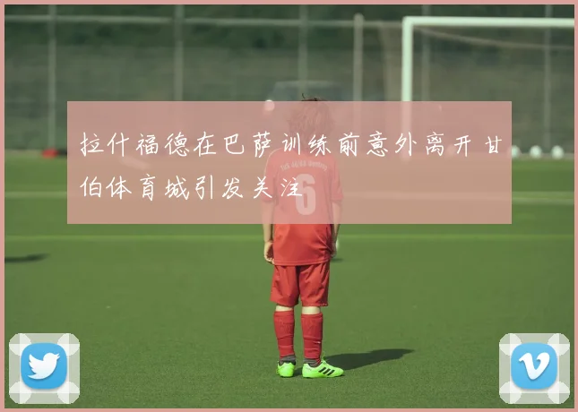 拉什福德在巴萨训练前意外离开甘伯体育城引发关注