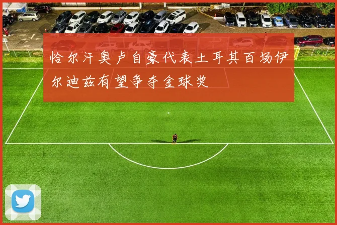 恰尔汗奥卢自豪代表土耳其百场伊尔迪兹有望争夺金球奖