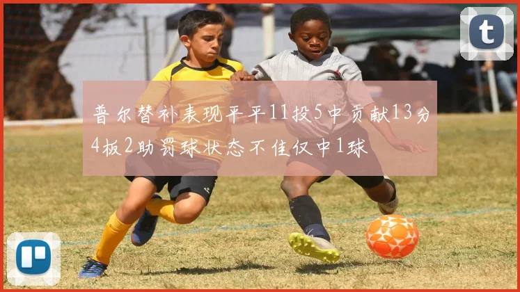普尔替补表现平平11投5中贡献13分4板2助罚球状态不佳仅中1球